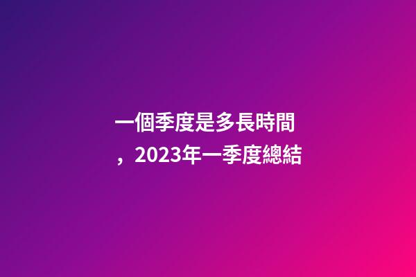 一個季度是多長時間，2023年一季度總結-第1張-觀點-玄機派
